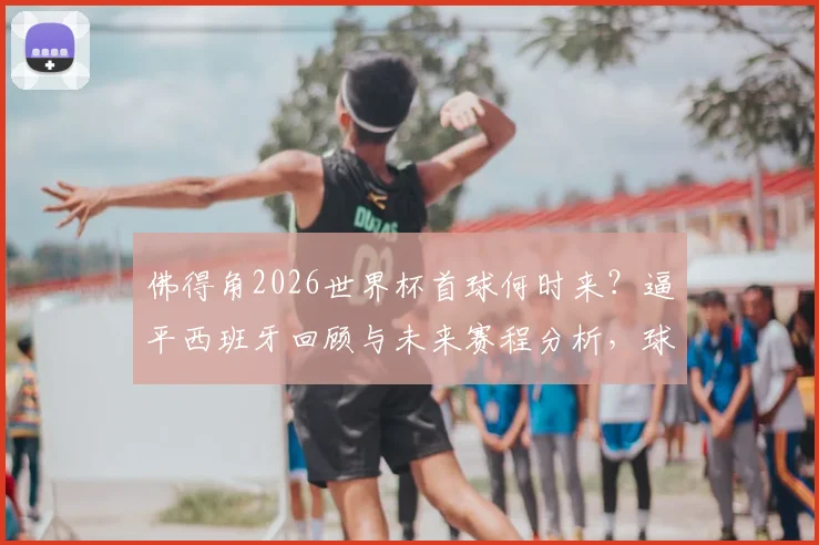 佛得角2026世界杯首球何时来?逼平西班牙回顾与未来赛程分析,球迷文化获赞