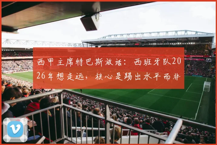 西甲主席特巴斯放话：西班牙队2026年想走远，核心是踢出水平而非纠结裁判，这话你怎么看？