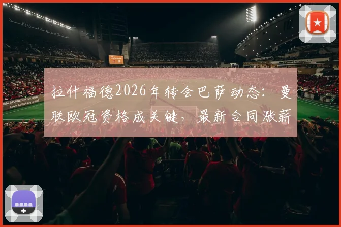 拉什福德2026年转会巴萨动态：曼联欧冠资格成关键，最新合同涨薪条款深度分析