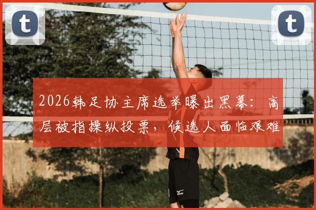 2026韩足协主席选举曝出黑幕：高层被指操纵投票，候选人面临艰难抉择