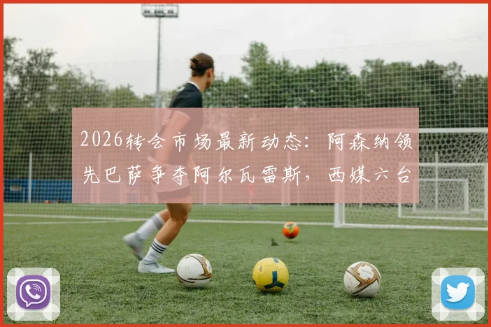 2026转会市场最新动态:阿森纳领先巴萨争夺阿尔瓦雷斯,西媒六台曝枪手报价更高引关注