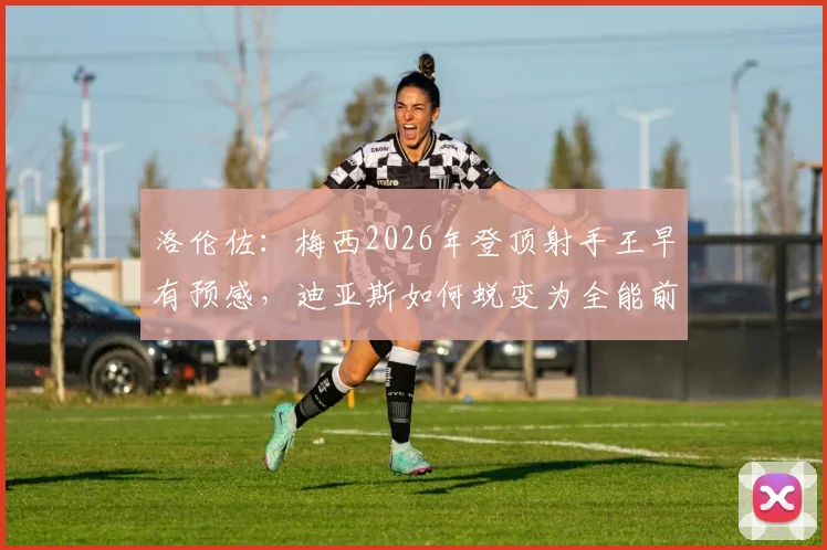 洛伦佐:梅西2026年登顶射手王早有预感,迪亚斯如何蜕变为全能前锋?详解成长路径与战术价值