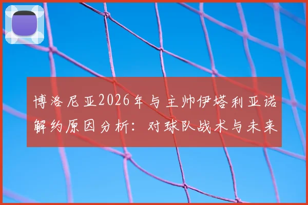 博洛尼亚2026年与主帅伊塔利亚诺解约原因分析:对球队战术与未来引援的影响,及新帅候选人前瞻