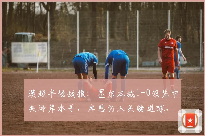 澳超半场战报：墨尔本城1-0领先中央海岸水手，库恩打入关键进球，附2026赛季实时数据分析