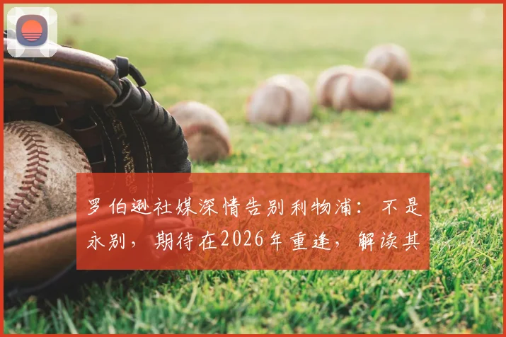 罗伯逊社媒深情告别利物浦:不是永别,期待在2026年重逢,解读其未来去向与红军生涯数据盘点