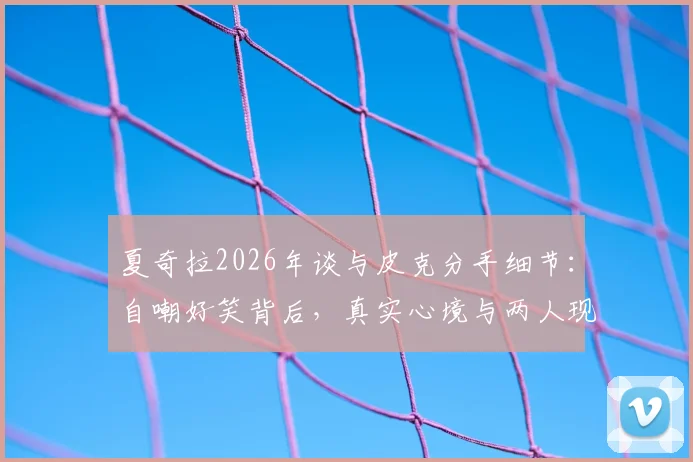夏奇拉2026年谈与皮克分手细节:自嘲好笑背后,真实心境与两人现状深度剖析