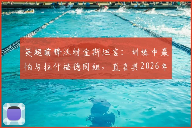 英超前锋沃特金斯坦言：训练中最怕与拉什福德同组，直言其2026年能力依旧令人胆寒