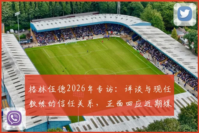 格林伍德2026年专访：详谈与现任教练的信任关系，正面回应近期媒体各种流言