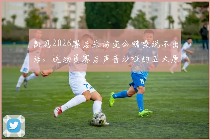 凯恩2026赛后采访变公鸭嗓说不出话，运动员赛后声音沙哑的五大原因与科学护嗓指南