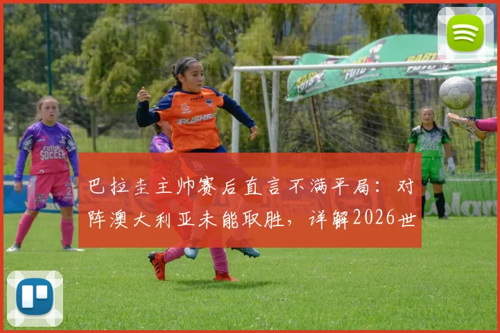 巴拉圭主帅赛后直言不满平局：对阵澳大利亚未能取胜，详解2026世界杯征程挑战与球队目标