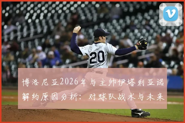 博洛尼亚2026年与主帅伊塔利亚诺解约原因分析：对球队战术与未来引援的影响，及新帅候选人前瞻