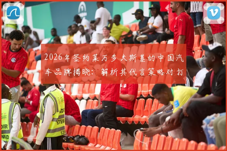 2026年签约莱万多夫斯基的中国汽车品牌揭晓：解析其代言策略对打开中国市场的关键影响