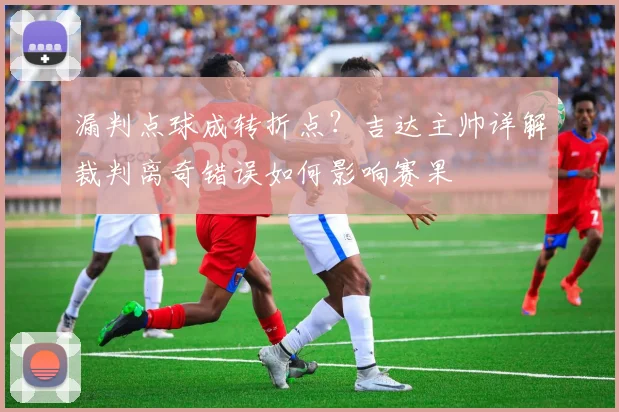 漏判点球成转折点？吉达主帅详解裁判离奇错误如何影响赛果