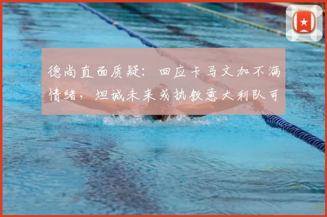 德尚直面质疑:回应卡马文加不满情绪,坦诚未来或执教意大利队可能