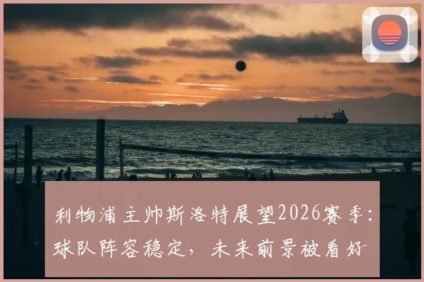 利物浦主帅斯洛特展望2026赛季:球队阵容稳定,未来前景被看好