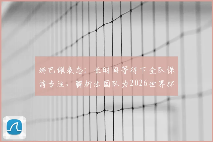 姆巴佩表态：长时间等待下全队保持专注，解析法国队为2026世界杯铺就的正确道路