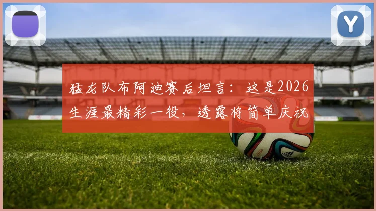 猛龙队布阿迪赛后坦言:这是2026生涯最精彩一役,透露将简单庆祝,附比赛关键数据与高光时刻回顾