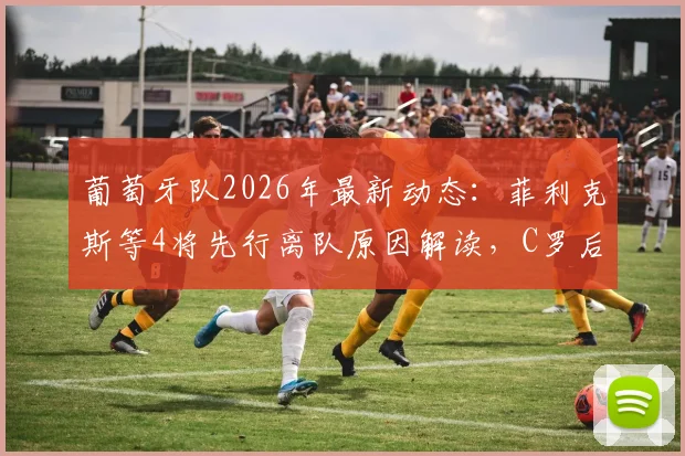 葡萄牙队2026年最新动态：菲利克斯等4将先行离队原因解读，C罗后时代阵容变动分析与回国行程全览