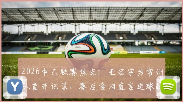 2026中乙联赛焦点：王宏宇为常州队首开记录，赛后含泪直言进球献给刚离世的父亲