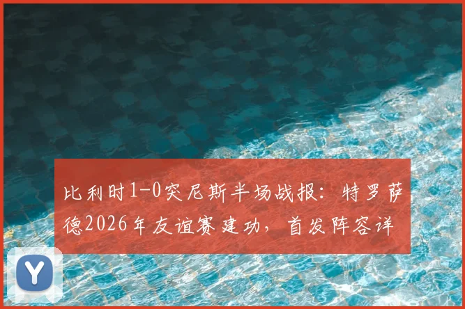 比利时1-0突尼斯半场战报：特罗萨德2026年友谊赛建功，首发阵容详情一览