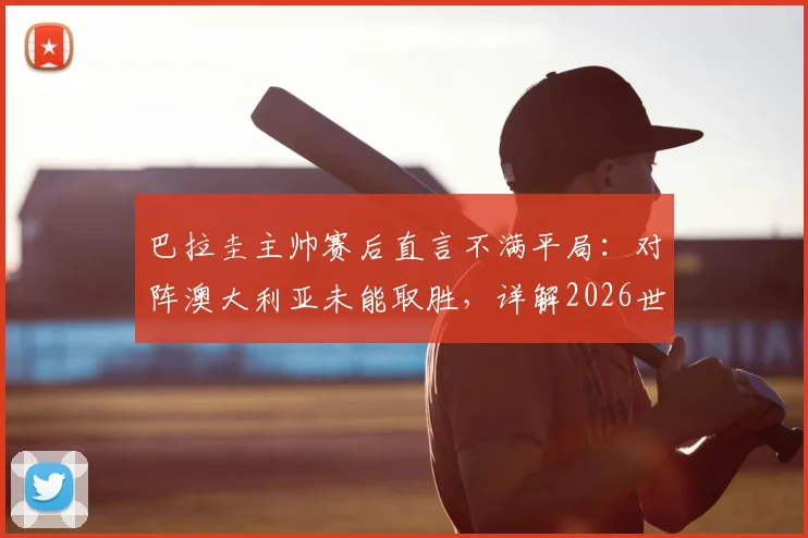 巴拉圭主帅赛后直言不满平局:对阵澳大利亚未能取胜,详解2026世界杯征程挑战与球队目标