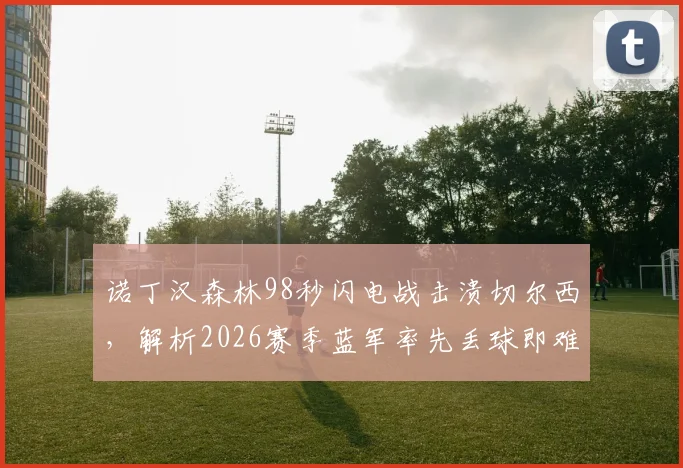 诺丁汉森林98秒闪电战击溃切尔西，解析2026赛季蓝军率先丢球即难求一胜的困局