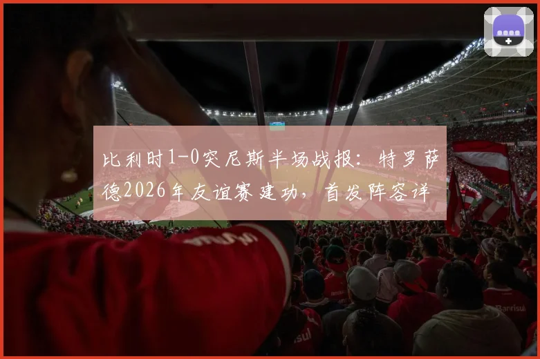 比利时1-0突尼斯半场战报:特罗萨德2026年友谊赛建功,首发阵容详情一览
