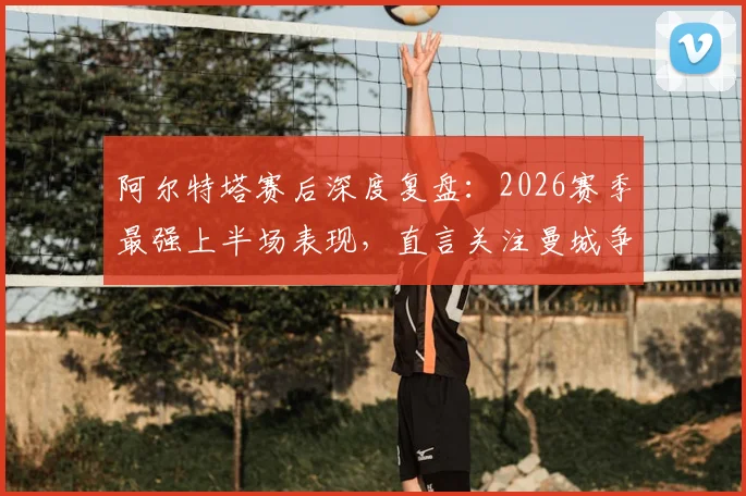 阿尔特塔赛后深度复盘:2026赛季最强上半场表现,直言关注曼城争冠战局