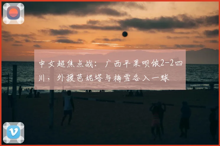 中女超焦点战：广西平果呗侬2-2四川，外援芭妮塔与梅雪各入一球