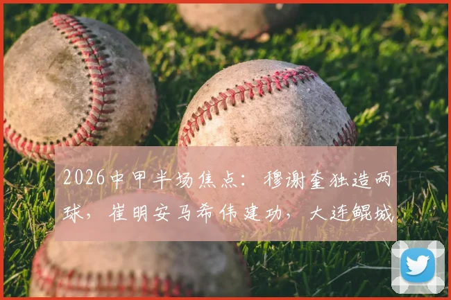 2026中甲半场焦点：穆谢奎独造两球，崔明安马希伟建功，大连鲲城2-1领先陕西联合技术统计与战术解析