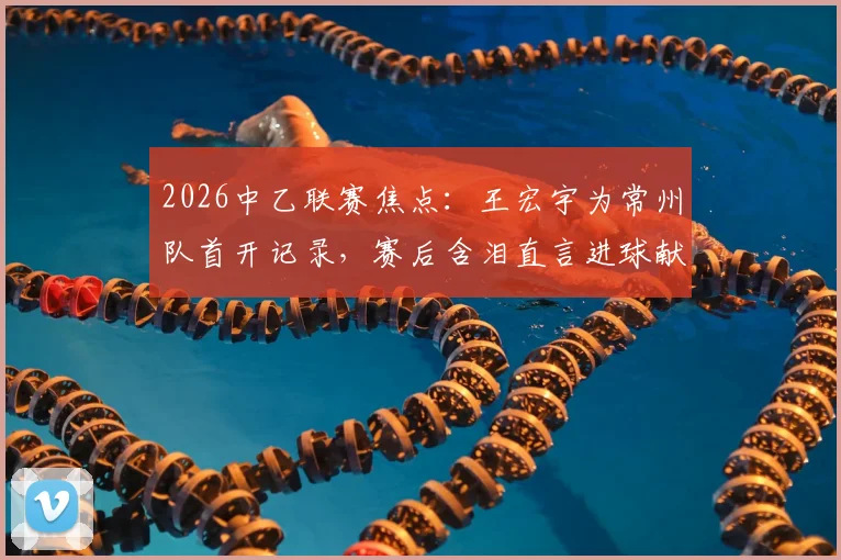 2026中乙联赛焦点:王宏宇为常州队首开记录,赛后含泪直言进球献给刚离世的父亲