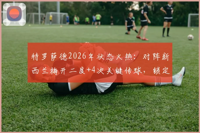 特罗萨德2026年状态火热:对阵新西兰梅开二度+4次关键传球,锁定比利时锋线主力席位分析