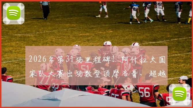 2026年第31场里程碑！阿什拉夫国家队大赛出场数登顶摩洛哥，超越前辈创历史纪录