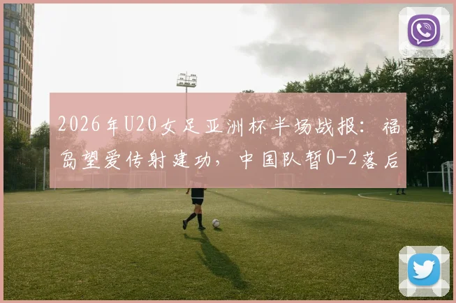 2026年U20女足亚洲杯半场战报：福岛望爱传射建功，中国队暂0-2落后日本队