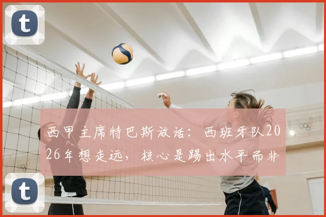 西甲主席特巴斯放话：西班牙队2026年想走远，核心是踢出水平而非纠结裁判，这话你怎么看？
