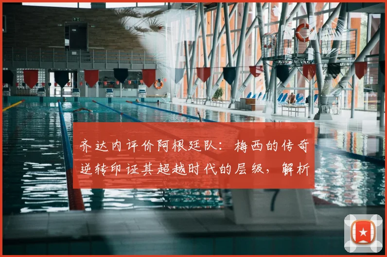 齐达内评价阿根廷队：梅西的传奇逆转印证其超越时代的层级，解析足球巨星的作为