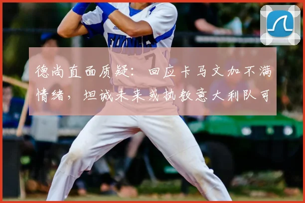 德尚直面质疑：回应卡马文加不满情绪，坦诚未来或执教意大利队可能
