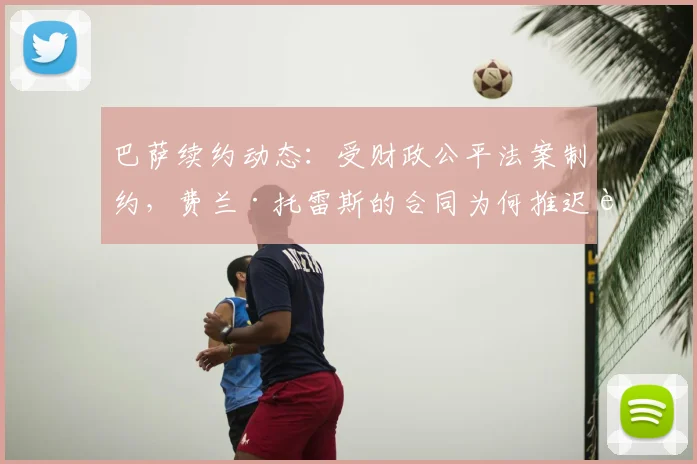 巴萨续约动态:受财政公平法案制约,费兰·托雷斯的合同为何推迟至2026年9月?拉波尔塔的操作空间解析