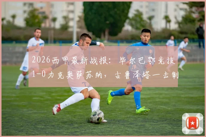 2026西甲最新战报：毕尔巴鄂竞技1-0力克奥萨苏纳，古鲁泽塔一击制胜，门神乌奈·西蒙关键扑点全解析