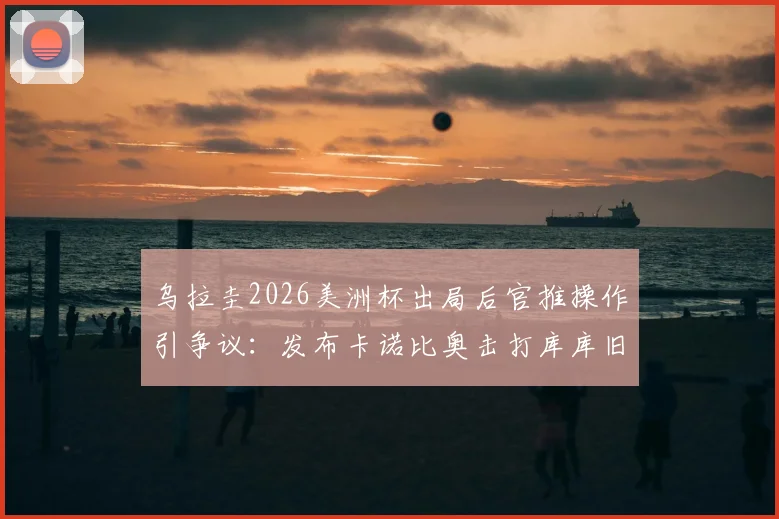 乌拉圭2026美洲杯出局后官推操作引争议：发布卡诺比奥击打库库旧照，遭网友群嘲心态失衡