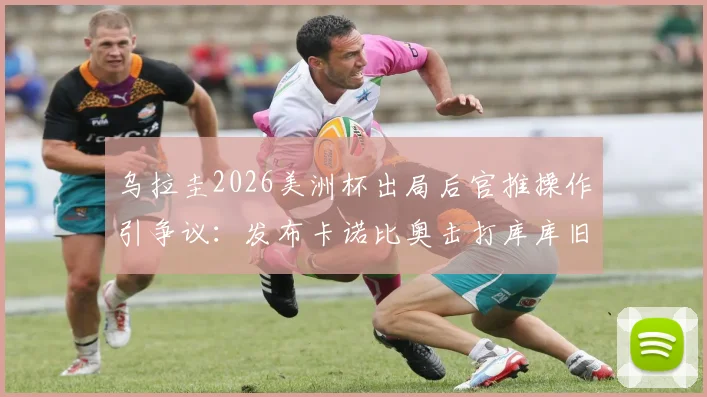 乌拉圭2026美洲杯出局后官推操作引争议:发布卡诺比奥击打库库旧照,遭网友群嘲心态失衡
