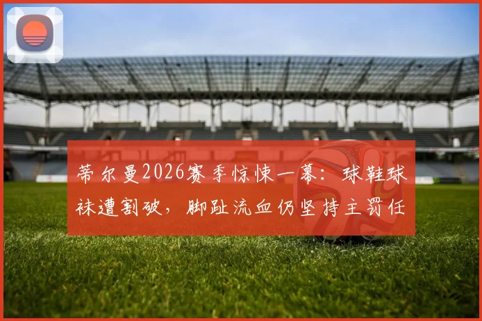 蒂尔曼2026赛季惊悚一幕：球鞋球袜遭割破，脚趾流血仍坚持主罚任意球，规则与精神的碰撞