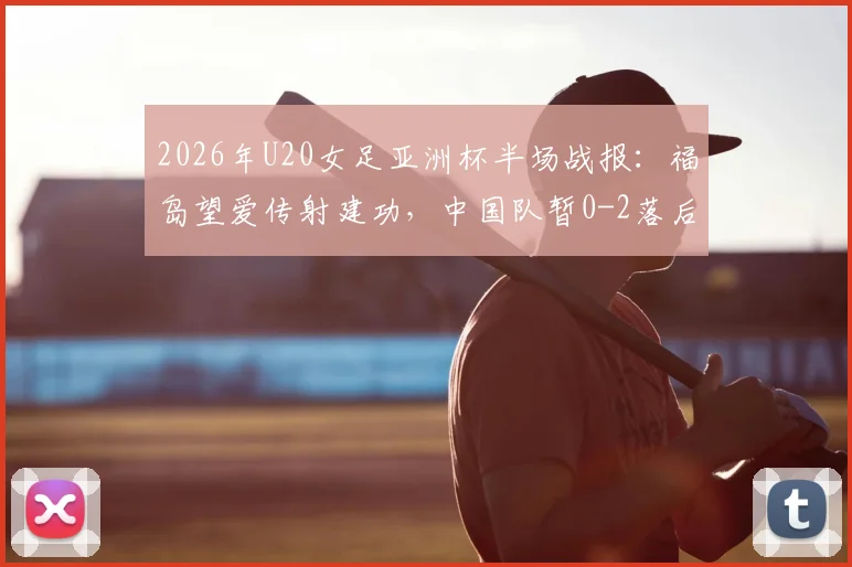 2026年U20女足亚洲杯半场战报:福岛望爱传射建功,中国队暂0-2落后日本队