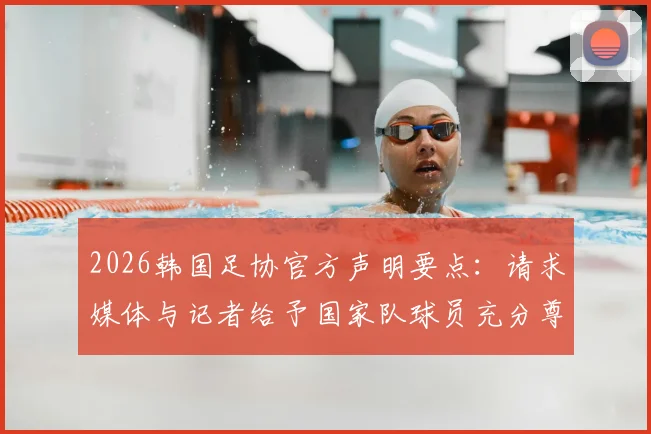 2026韩国足协官方声明要点：请求媒体与记者给予国家队球员充分尊重，避免不当报道影响赛事