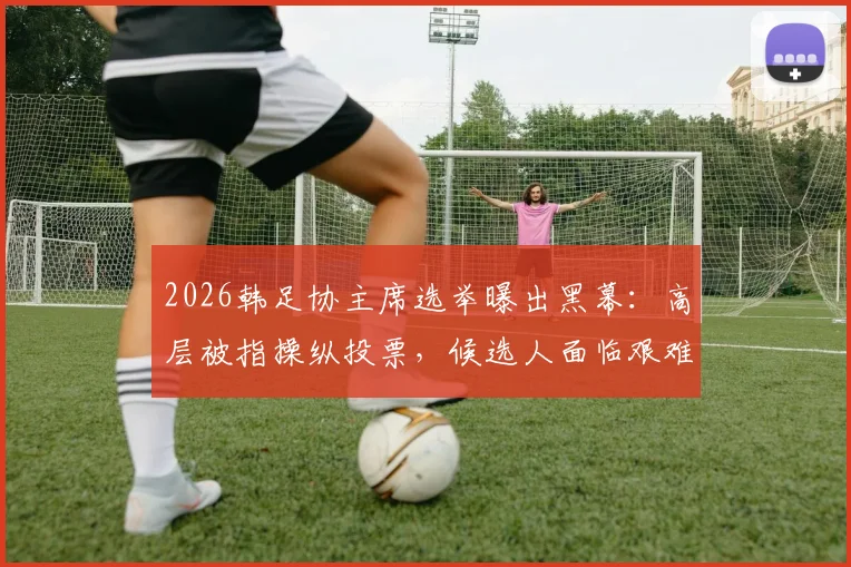 2026韩足协主席选举曝出黑幕：高层被指操纵投票，候选人面临艰难抉择