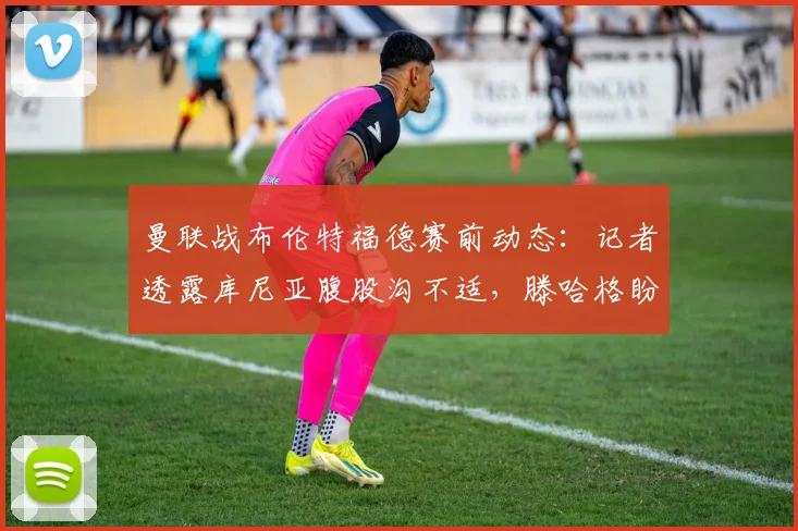 曼联战布伦特福德赛前动态:记者透露库尼亚腹股沟不适,滕哈格盼其赶上2026关键战