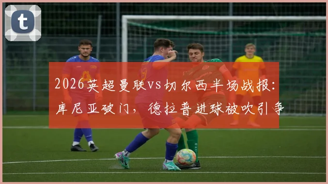 2026英超曼联vs切尔西半场战报:库尼亚破门,德拉普进球被吹引争议,VAR判罚成焦点