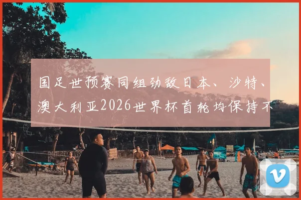 国足世预赛同组劲敌日本、沙特、澳大利亚2026世界杯首轮均保持不败，亚洲足球实力版图生变，国足冲击世界杯之路面临更严峻考验