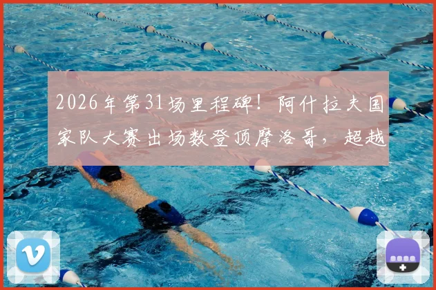 2026年第31场里程碑!阿什拉夫国家队大赛出场数登顶摩洛哥,超越前辈创历史纪录