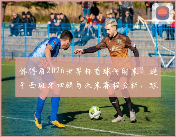 佛得角2026世界杯首球何时来？逼平西班牙回顾与未来赛程分析，球迷文化获赞